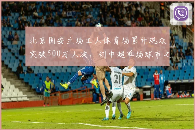 北京国安主场工人体育场累计观众突破500万人次，创中超单场球市之最