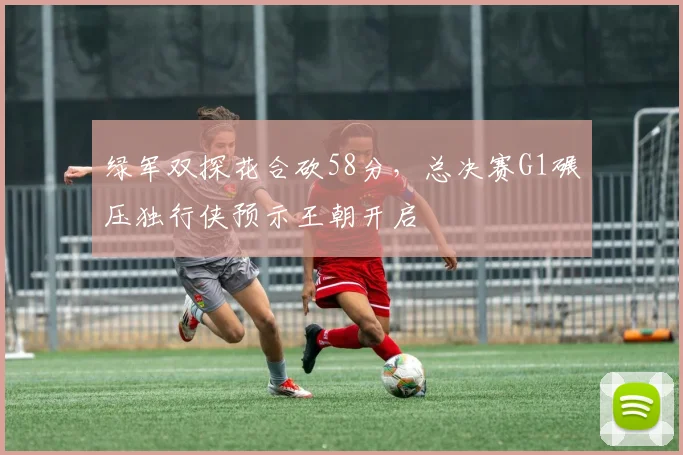 绿军双探花合砍58分，总决赛G1碾压独行侠预示王朝开启