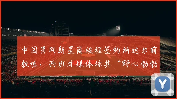 中国男网新星商竣程签约纳达尔前教练，西班牙媒体称其“野心勃勃”
