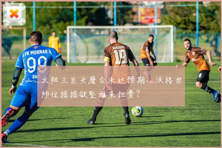 太阳三巨头磨合未达预期，沃格尔帅位摇摇欲坠谁来担责？